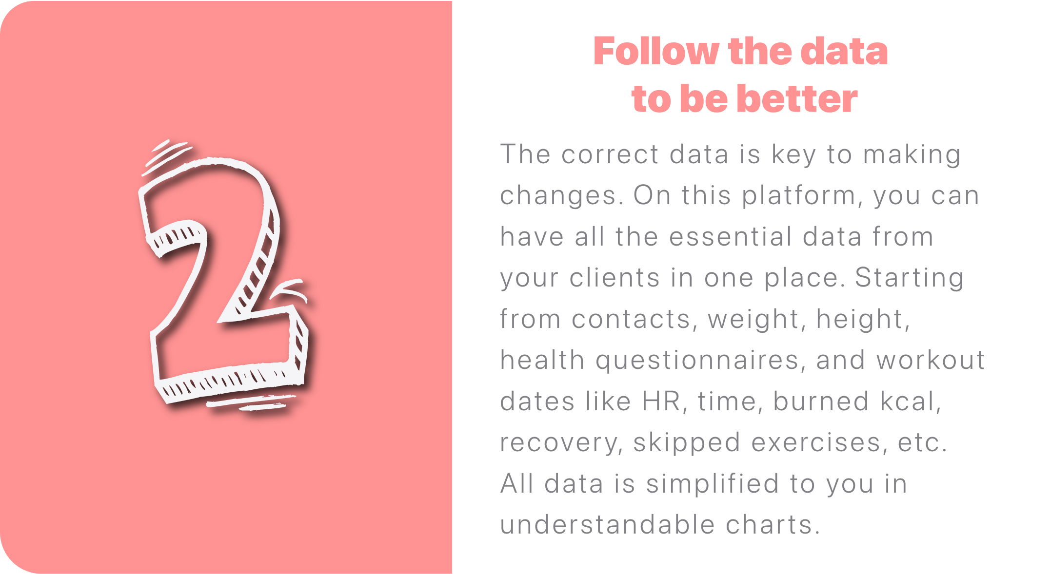 The correct data is key to making changes. On this platform, you can have all the essential data from your clients in one place. Starting from contacts, weight, height, health questionnaires, and workout dates like HR, time, burned kcal, recovery, skipped exercises, etc. All data is simplified to you in understandable charts.